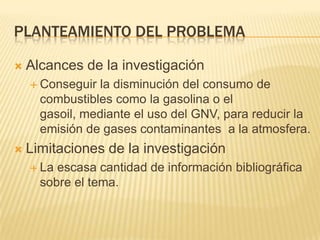 Planteamiento del problemaAlcances de la investigaciónConseguir la disminución del consumo de combustibles como la gasolina o el gasoil, mediante el uso del GNV, para reducir la emisión de gases contaminantes  a la atmosfera.Limitaciones de la investigaciónLa escasa cantidad de información bibliográfica sobre el tema.