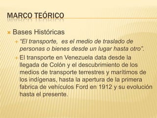 Marco teóricoBases Históricas“El transporte,  es el medio de traslado de personas o bienes desde un lugar hasta otro”.El transporte en Venezuela data desde la llegada de Colón y el descubrimiento de los medios de transporte terrestres y marítimos de los indígenas, hasta la apertura de la primera fabrica de vehículos Ford en 1912 y su evolución hasta el presente.
