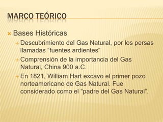 Marco teóricoBases HistóricasDescubrimiento del Gas Natural, por los persas llamadas “fuentes ardientes”Comprensión de la importancia del Gas Natural, China 900 a.C.En 1821, William Hart excavo el primer pozo norteamericano de Gas Natural. Fue considerado como el “padre del Gas Natural”.