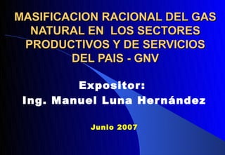 MASIFICACION RACIONAL DEL GAS
  NATURAL EN LOS SECTORES
 PRODUCTIVOS Y DE SERVICIOS
        DEL PAIS - GNV

         Expositor :
 Ing. Manuel Luna Her nández

           Junio 2007
 
