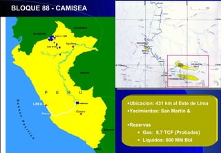 BLOQUE 88 - CAMISEA




                      •Ubicacion: 431 km al Este de Lima
                      •Yacimientos: San Martín &

                      •Reservas
                          • Gas: 8,7 TCF (Probadas)
                          • Liquidos: 600 MM Bbl
 