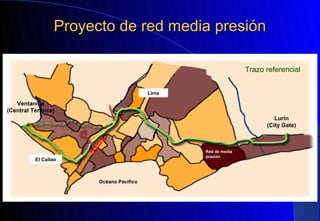 Proyecto de red media presión

                                                                Trazo referencial


                                          Lima

   Ventanilla
(Central Térmica)
                                                                         Lurín
                                                                      (City Gate)



                                                 Red de media
                                                 presión
          El Callao



                        Océano Pacifico
 