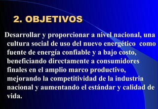 2. OBJETIVOS
Desarrollar y proporcionar a nivel nacional, una
cultura social de uso del nuevo energético como
fuente de energía confiable y a bajo costo,
beneficiando directamente a consumidores
finales en el amplio marco productivo,
mejorando la competitividad de la industria
nacional y aumentando el estándar y calidad de
vida.
 
