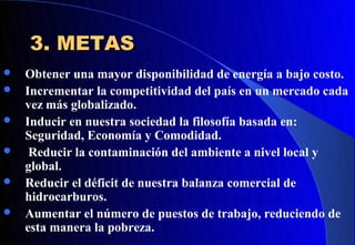 3. METAS
   Obtener una mayor disponibilidad de energía a bajo costo.
   Incrementar la competitividad del país en un mercado cada
    vez más globalizado.
   Inducir en nuestra sociedad la filosofía basada en:
    Seguridad, Economía y Comodidad.
    Reducir la contaminación del ambiente a nivel local y
    global.
   Reducir el déficit de nuestra balanza comercial de
    hidrocarburos.
   Aumentar el número de puestos de trabajo, reduciendo de
    esta manera la pobreza.
 