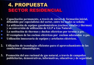 4. PROPUESTA
      SECTOR RESIDENCIAL
1.   Capacitación permanente, a través de cursos de formación inicial,
     difundido por especialistas del sector, entre los cuales se señala:
    La utilización de equipos gasodomésticos (cocinas, estufas y thermas)
     y su conversión de utilización de GLP a Gas Natural.
    La sustitución de thermas y duchas eléctricas por termas a gas.
    El reemplazo de las cocinas eléctricas por cocinas adecuadas a gas.
    Utilización innecesaria de equipos y artefactos eléctricos.

2.   Utilización de tecnologías eficientes para el aprovechamiento de las
     condiciones climatológicas.

3.   Promoción del uso racional de gas natural, a través de campañas
     publicitarias, demostrativas, informativas, educativas y de seguridad.
 