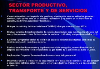 SECTOR PRODUCTIVO,
     TRANSPORTE Y DE SERVICIOS
   Como combustible, sustituyendo a la gasolina y diesel que se usan en vehículos, petróleo
    residual y leña que se usan en las calderas industriales y en hornos en las industrias de
    cemento, madereras, cerámicas y ladrilleras.

   Otorgar incentivos y líneas de créditos (COFIDE) a los que se conviertan a GNV.

   Realizar estudios de implementación de cambios tecnológicos para la utilización eficiente del
    energético, como es el caso de: (arranque de motores, vehículos y equipos industriales, etc.).

   Elaborar y programar planes de estudios en cuanto a la factibilidad técnico-económica de
    implementación del uso de gas natural.

   Realizar estudios de monitoreo y seguimiento de dicho energético, en coordinación con la
    empresa distribuidora y comercializadora de gas dentro de la concesión de Lima y Callao.

   Implementar Proyectos Demostrativos de uso racional del gas natural.

   Desarrollar cursos y seminarios de capacitación en “Instalación de servicios con gas natural“
    a organismos públicos, entes regionales, sectores productivos, transporte y a la comunidad
    en general.
 