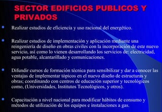SECTOR EDIFICIOS PUBLICOS Y
     PRIVADOS
   Realizar estudios de eficiencia y uso racional del energético.

   Realizar estudios de implementación y aplicación mediante una
    reingeniería de diseño en obras civiles con la incorporación de este nuevo
    servicio, así como lo vienen desarrollando los servicios de: electricidad,
    agua potable, alcantarillado y comunicaciones.

   Difundir cursos de formación técnica para sensibilizar y dar a conocer las
    ventajas de implementar tópicos en el nuevo diseño de estructuras y
    obras; coordinando con centros de educación superior y tecnológicos
    como, (Universidades, Institutos Tecnológicos, y otros).

   Capacitación a nivel nacional para modificar hábitos de consumo y
    métodos de utilización de los equipos e instalaciones a gas.
 
