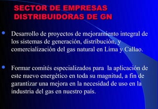 SECTOR DE EMPRESAS
    DISTRIBUIDORAS DE GN

   Desarrollo de proyectos de mejoramiento integral de
    los sistemas de generación, distribución, y
    comercialización del gas natural en Lima y Callao.

   Formar comités especializados para la aplicación de
    este nuevo energético en toda su magnitud, a fin de
    garantizar una mejora en la necesidad de uso en la
    industria del gas en nuestro país.
 