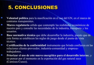 5. CONCLUSIONES
   Voluntad política para la masificación en el uso del GN, en el marco de
    contratos transparentes.
   Marco regulatorio sólido que contemple las realidades económicas de
    nuestro país y consulte las necesidades de la industria, transporte y los
    usuarios.
   Base normativa técnica que debe desarrollar la industria, puesto que de
    esta forma se establecen las reglas de juego desde el punto de vista
    técnico.
   Certificación de la conformidad instrumento que brinda confianza en las
    relaciones cliente-proveedor, industria-comunidad y empresa-
    trabajadores.
   Priorizar el uso de este nuevo energético para el desarrollo interno; y
    no pensar por el momento en la exportación del gas natural seco
    (Camisea-Cuzco).
 