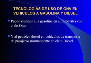 TECNOLOGÍAS DE USO DE GNV EN
   VEHICULOS A GASOLINA Y DIESEL
 Puede sustituir a la gasolina en automóviles con
 ciclo Otto

Y al petróleo diesel en vehículos de transporte
 de pasajeros normalmente de ciclo Diesel.
 