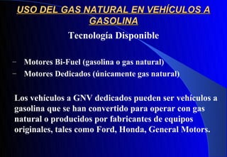 USO DEL GAS NATURAL EN VEHÍCULOS A
                 GASOLINA
              Tecnología Disponible

– Motores Bi-Fuel (gasolina o gas natural)
– Motores Dedicados (únicamente gas natural)


Los vehículos a GNV dedicados pueden ser vehículos a
gasolina que se han convertido para operar con gas
natural o producidos por fabricantes de equipos
originales, tales como Ford, Honda, General Motors.
 
