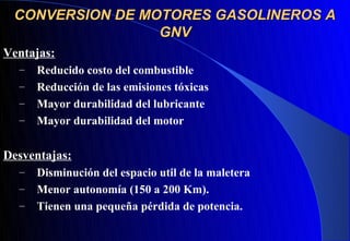 CONVERSION DE MOTORES GASOLINEROS A
                 GNV
Ventajas:
  –   Reducido costo del combustible
  –   Reducción de las emisiones tóxicas
  –   Mayor durabilidad del lubricante
  –   Mayor durabilidad del motor

Desventajas:
  –   Disminución del espacio util de la maletera
  –   Menor autonomía (150 a 200 Km).
  –   Tienen una pequeña pérdida de potencia.
 