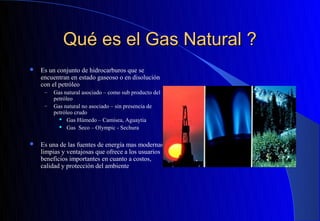 Qué es el Gas Natural ?
   Es un conjunto de hidrocarburos que se
    encuentran en estado gaseoso o en disolución
    con el petróleo
     –   Gas natural asociado – como sub producto del
         petróleo
     –   Gas natural no asociado – sin presencia de
         petróleo crudo
            Gas Húmedo – Camisea, Aguaytia

            Gas Seco – Olympic - Sechura




   Es una de las fuentes de energía mas modernas,
    limpias y ventajosas que ofrece a los usuarios
    beneficios importantes en cuanto a costos,
    calidad y protección del ambiente
 