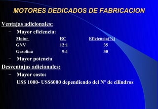 MOTORES DEDICADOS DE FABRICACION
Ventajas adicionales:
  –   Mayor eficiencia:
      Motor               RC        Eficiencia(%)
      GNV                 12:1              35
      Gasolina             9:1              30
  –   Mayor potencia
Desventajas adicionales:
  –   Mayor costo:
      US$ 1000- US$6000 dependiendo del Nº de cilindros
 