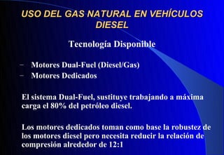 USO DEL GAS NATURAL EN VEHÍCULOS
             DIESEL

              Tecnología Disponible

–   Motores Dual-Fuel (Diesel/Gas)
–   Motores Dedicados

El sistema Dual-Fuel, sustituye trabajando a máxima
carga el 80% del petróleo diesel.

Los motores dedicados toman como base la robustez de
los motores diesel pero necesita reducir la relación de
compresión alrededor de 12:1
 