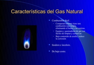Características del Gas Natural
                   Combustible fósil .
                     – Comparativamente tiene una
                       combustión mas limpia,
                       eliminando el humo y las cenizas.
                     – Equipos y quemadores de gas son
                       fáciles de limpiar y conservar.
                     – Bajo contenido de azufre, reduce
                       la corrosión

                   Inodoro e incoloro.

                   De bajo costo.
 