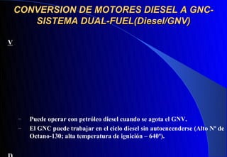 CONVERSION DE MOTORES DIESEL A GNC-
       SISTEMA DUAL-FUEL(Diesel/GNV)

V




    –   Puede operar con petróleo diesel cuando se agota el GNV.
    –   El GNC puede trabajar en el ciclo diesel sin autoencenderse (Alto Nº de
        Octano-130; alta temperatura de ignición – 640º).
 