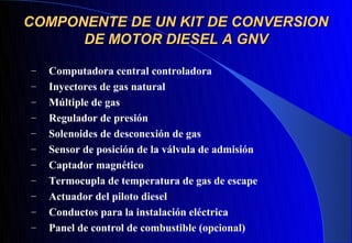 COMPONENTE DE UN KIT DE CONVERSION
      DE MOTOR DIESEL A GNV

–   Computadora central controladora
–   Inyectores de gas natural
–   Múltiple de gas
–   Regulador de presión
–   Solenoides de desconexión de gas
–   Sensor de posición de la válvula de admisión
–   Captador magnético
–   Termocupla de temperatura de gas de escape
–   Actuador del piloto diesel
–   Conductos para la instalación eléctrica
–   Panel de control de combustible (opcional)
 