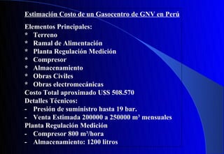 Estimación Costo de un Gasocentro de GNV en Perú
Elementos Principales:
* Terreno
* Ramal de Alimentación
* Planta Regulación Medición
* Compresor
* Almacenamiento
* Obras Civiles
* Obras electromecánicas
Costo Total aproximado U$S 508.570
Detalles Técnicos:
- Presión de suministro hasta 19 bar.
- Venta Estimada 200000 a 250000 m3 mensuales
Planta Regulación Medición
- Compresor 800 m3/hora
- Almacenamiento: 1200 litros
 