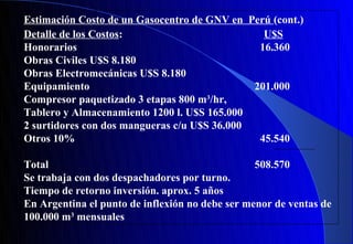 Estimación Costo de un Gasocentro de GNV en Perú (cont.)
Detalle de los Costos:                          U$S
Honorarios                                     16.360
Obras Civiles U$S 8.180
Obras Electromecánicas U$S 8.180
Equipamiento                                  201.000
Compresor paquetizado 3 etapas 800 m3/hr,
Tablero y Almacenamiento 1200 l. U$S 165.000
2 surtidores con dos mangueras c/u U$S 36.000
Otros 10%                                      45.540

Total                                            508.570
Se trabaja con dos despachadores por turno.
Tiempo de retorno inversión. aprox. 5 años
En Argentina el punto de inflexión no debe ser menor de ventas de
100.000 m3 mensuales
 