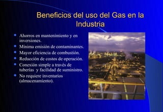 Beneficios del uso del Gas en la
                         Industria
   Ahorros en mantenimiento y en
    inversiones.
   Mínima emisión de contaminantes.
   Mayor eficiencia de combustión.
   Reducción de costos de operación.
   Conexión simple a través de
    tuberías y facilidad de suministro.
   No requiere inventarios
    (almacenamiento).
 