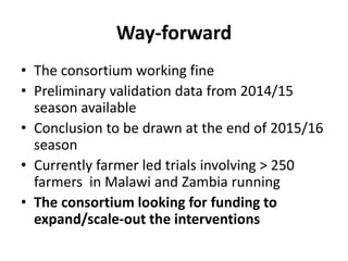 Way-forward
• The consortium working fine
• Preliminary validation data from 2014/15
season available
• Conclusion to be drawn at the end of 2015/16
season
• Currently farmer led trials involving > 250
farmers in Malawi and Zambia running
• The consortium looking for funding to
expand/scale-out the interventions
 