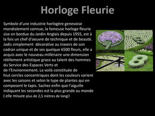 HorlogeFleurieSymbole d'une industrie horlogèregenevoisemondialementconnue, la fameusehorlogefleuriesise en bordueduJardinAnglaisdepuis 1955, est à la fois un chef d'oeuvre de techniqueet de beautè. Jadissimplementdécorative au travers de son cadran unique et de sesquelque 6500 fleurs, elle a acquis avec le nouveau millénaireune dimension réèllementartistique grace au talent des hommes du Service des EspacesVerts et de l'Environnement. La voilàconstituée de hiutcerclesconcentriquesdont les couleursvarientavec les saisons et selon le type de plantes qui en composent le tapis. Sachezenfinquel'aiguilleindiquant les secondesest la plus grande au monde ( ellemisureplus de 2,5 mètres de long)!