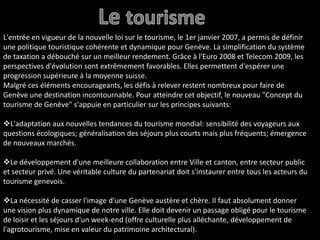 Le tourismeL'entrée en vigueur de la nouvelle loi sur le tourisme, le 1er janvier 2007, a permis de définir une politique touristique cohérente et dynamique pour Genève. La simplification du système de taxation a débouché sur un meilleur rendement. Grâce à l'Euro 2008 et Telecom 2009, les perspectives d'évolution sont extrêmement favorables. Elles permettent d'espérer une progression supérieure à la moyenne suisse.Malgré ces éléments encourageants, les défis à relever restent nombreux pour faire de Genève une destination incontournable. Pour atteindre cet objectif, le nouveau "Concept du tourisme de Genève" s'appuie en particulier sur les principes suivants:L'adaptation aux nouvelles tendances du tourisme mondial: sensibilité des voyageurs aux questions écologiques; généralisation des séjours plus courts mais plus fréquents; émergence de nouveaux marchés.