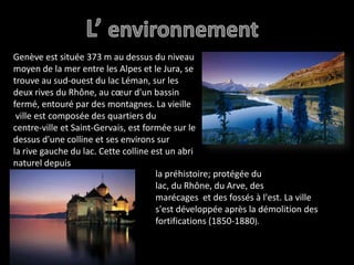 L’ environnementGenève est située 373 m au dessus du niveaumoyen de la mer entre les Alpes et le Jura, se trouve au sud-ouest du lac Léman, sur les deux rives du Rhône, au cœur d'un bassin fermé, entouré par des montagnes. La vieille ville est composée des quartiers du centre-ville et Saint-Gervais, est formée sur le dessus d'une colline et ses environs sur la rive gauche du lac. Cette colline est un abri naturel depuis la préhistoire; protégée du lac, du Rhône, du Arve, des marécages  et des fossés à l'est. La ville s'est développée après la démolition des fortifications (1850-1880).