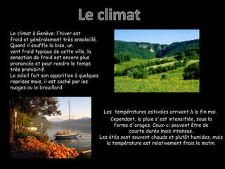 Le climatLe climat à Genève: l'hiver est froid et généralement très ensoleillé. Quand il souffle la bise, un vent froid typique de cette ville, la sensation de froid est encore plus prononcée et peut rendre le temps très prohibitif. Le soleil fait son apparition à quelques reprises mais, il est caché par les nuages ​​ou le brouillard.Les  températures estivales arrivent à la fin mai. Cependant, la pluie s'est intensifiée, sous la forme d'orages. Ceux-ci peuvent être de courte durée mais intenses.Les étés sont souvent chauds et plutôt humides, mais la température est relativement frais le matin.