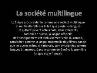 La société multilingueLa Suisse est considérée comme une société multilingue et multiculturelle sur le fait que plusieurs langues et cultures vivent côte à cote, dans différents cantons en Suisse, la langue officielle de l'enseignement est exclusivement celle du canton, considérée comme la langue maternelle des élèves, tandis que les autres même si nationale, sont enseignées comme langues étrangères. Dans le canton de Genève la première langue est le français