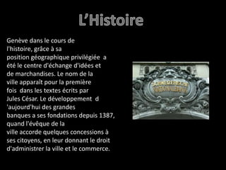	L’HistoireGenève dans le cours de l'histoire, grâce à sa position géographique privilégiée  a été le centre d'échange d'idées et de marchandises. Le nom de la ville apparaît pour la première fois  dans les textes écrits par Jules César. Le développement  d 'aujourd'hui des grandes banques a ses fondations depuis 1387, quand l'évêque de la ville accorde quelques concessions à ses citoyens, en leur donnant le droit d'administrer la ville et le commerce.