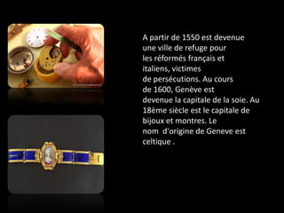 A partir de 1550 est devenue une ville de refuge pour les réformés français et italiens, victimes de persécutions. Au cours de 1600, Genève est devenue la capitale de la soie. Au 18ème siècle est le capitale de bijoux et montres. Le nom  d'origine de Geneve est celtique .