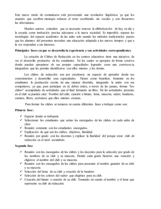 Este nuevo modo de comunicarse está provocando una revolución lingüística ya que los
usuarios que escriben mensajes reducen el texto escribiendo sin vocales y son frecuentes
las abreviaturas.
Muchos autores coinciden que es necesario renovar la alfabetización de hoy en día y
la escuela como institución precisa adecuarse a la nueva sociedad. Es imposible separar las
tecnologías del espacio académico de las aulas solo usando los métodos tradicionales puesto
que los alumnos del presenten necesitan una educación adaptada a los nuevos tiempos y que a
la vez respondan a sus intereses.
Principales fases en que se desarrolla la experiencia y sus actividades correspondientes.
La creación de Clubes de Redacción en los centros educativos tiene una iniciativa de
ver el desarrollo productivo de los estudiantes. En los cuales se apropien de forma creativa
donde puedan apropiarse de sus propias capacidades logrando crear una convivencia
integradora que les permita identificarse con ellos mismos y los demás.
Los clubes de redacción son por excelencia un espacio de aprender desde sus
conocimientos y desarrollar esas capacidades. Tienen como beneficio, fomentar en los
estudiantes la producción escrita de una manera divertida, integrando la unión con sus
compañeros, ya que, para participar en él, deben todos, a través de las pautas, formar “los
clubes” acompañado de actividades que al final formarán un libro. De las actividades presente
en el club se pueden citar: Nombre del club, canción u himno, lema, mascota, suéter, banderas,
cuentos, libros, acrósticos que ellos mismos crearan.
Para formar los clubes se tomaron en cuenta diferentes fases a trabajar como son:
Primera fase:
 Espacio donde se trabajaría
 Seleccionar los estudiantes que serían los encargados de los clubes en cada salón de
clase
 Reunión constante con los estudiantes encargados.
 Explicación de qué son los clubes, objetivos, finalidad.
 Reunión por grado con los docentes y explicar la finalidad del porque crear club de
redacción en el nivel secundario.
Segunda fase
 Reunión con los encargados de los clubes y los docentes para la selección por grado de
los nombres de su club y su mascota. Donde cada grado hicieron una votación y
eligieron el nombre del club y su mascota.
 Reunión con los encargados de los clubes para presentar el nombre ganador de su club
y su mascota.
 Selección del lema de su club y creación de la bandera
 Selección de los colores del suéter que elegirían para su club.
 Creación del himno o canción de su club. Tomando en cuenta el nombre y el lema que
represente su club de redacción.
 