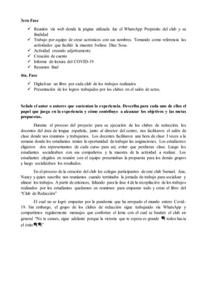 3era Fase
 Reunión vía web donde la página utilizada fue el WhatsApp Propósito del club y su
finalidad
 Trabajo por equipo de crear acrósticos con sus nombres. Tomando como referencia las
actividades que facilitó la maestra Ivelisse Díaz Sosa.
 Actividad creando adjetivamente
 Creación de cuento
 Informe de lectura del COVID-19
 Resumen final
4ta. Fase
 Digitalizar un libro por cada club de los trabajos realizados
 Presentación de los logros trabajados por los clubes en el salón de actos.
Señale el autor o autores que sustentan la experiencia. Describa para cada uno de ellos el
papel que juega en la experiencia y cómo contribuye a alcanzar los objetivos y las metas
propuestas.
Durante el proceso del proyecto para su ejecución de los clubes de redacción, los
docentes del área de lengua española, junto al director del centro, nos facilitaron el salón de
clase donde nos reunimos y trabajamos. Los docentes facilitaron una hora de clase 3 veces a la
semana donde los estudiantes tenían la oportunidad de trabajar las asignaciones. Los estudiantes
eligieron dos representantes de cada curso para así, evitar que perdieran clase. Luego los
estudiantes socializaban con sus compañeros y la maestra de la actividad a realizar. Los
estudiantes elegidos en reunión con el equipo presentaban la propuesta para los demás grupos
y luego socializaban los resultados.
En el proceso de la creación del club los colegas participantes de este club Samuel, Ana,
Nancy y quien suscribe nos reuníamos cuando terminaba la jornada de trabajo para socializar y
alinear los trabajos. A partir de entonces, faltando para la fase 4 de la recopilación de los trabajos
realizados por los estudiantes quedamos en reunirnos para empastar todo y crear el libro del
“Club de Redacción”
El cual no se logró empastar por la pandemia que ha arropado el mundo entero Covid-
19. Sin embargo, el grupo de los clubes de redacción sigue trabajando vía WhatsApp y
compartimos regularmente mensajes que confortan el lema con el cual se bautizó el club en
general “No te canses, sigue adelante porque la victoria que te espera es grande 🎓 todos hacia
el éxito🎓🎓”
 