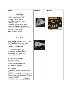 Himno Banderas Suéter
Los editores
Nosotros somos los editores
Estamos representando 8vo.A
Tenemos la fuerza necesaria
para luchar por nuestro grupo
con trabajo duro
y disciplina todo se puede lograr
venimos a hablar por nuestro curso
sabemos que juntos lo vamos a lograr
sí luchamos como equipo
la luna podemos alcanzar
Team Pantera
Sé que todo lo podemos lograr y lograr
Con Team Pantera podemos seguir
y nos ayudaremos a compartir
y siempre estaremos aquí
El Team Pantera para seguir …
Sé que todos podemos alcanzar
nuestra meta ya y seguiremos
caminando hacia allá
Saber que todos podemos,
que todos podemos
alcanzar nuestra meta ya
el team pantera estamos aquí
para una mejor sociedad
lalalalalalalala
Es mejor con la escuela Eugenio Cruz
Almanzar
que nunca ha cambiado su amor por todo
y nos ayudará a lograr lalalalala nuestra
esta meta ya lalalala
el team pantera estamos aquí lalalalala
 