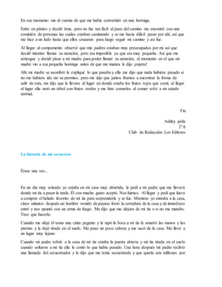 En ese momento me di cuenta de que me había convertido en una hormiga.
Entre en pánico y decidí irme, pero no fue tan fácil al paso del camino me encontré con una
comisión de personas las cuales estaban caminando y se me hacía difícil pasar por ahí, así que
me hice a un lado hasta que ellos cruzaran para luego seguir mi camino y así fue.
Al llegar al campamento observé que mis padres estaban muy preocupados por mi así que
decidí intentar llamar su atención, pero era imposible ya que era muy pequeña. Así que me
arriesgue y decidí picar a mi madre para poder llamar su atención, al momento en el que mi
madre vio a esa pequeña hormiga antes de que me matara le dije ¡espera!
Ahí mi madre se asombró le expliqué lo que pasaba y ella me dijo que nada hubiera pasado si
no me hubiera ido sin su permiso, pero me dijo que juntos íbamos a encontrar la forma de
salir de esta, me dijo que la llevara al lugar en donde estaba los frutos rojos que comí, al llegar
al lugar ella notó un árbol con frutos verdes y me hizo comerlos al comer volví a mi estado
normal.
Fin
Ashley peña
2°A
Club de Redacción Los Editores
La historia de mi secuestro
Érase una vez...
En un día muy soleado yo estaba en mi casa muy aburrida, le pedí a mi padre que me llevará
donde mi tía a pasar la tarde. Él con mucho gusto aceptó. Nos fuimos. Al llegar y pedí que fuera
a comprar el helado favorito de mi tía para sorprenderla y se fue. Mientras yo entraba a la casa,
cinco minutos después un hombre vestido de payaso forzó la cerradura de la casa y de inmediato
entró y nos apuntó con un arma de fuego. Me dijo que me alejara de mi tía o si no me mataba.
Tuve que hacerlo.
Cuando me alejé él tomo una cinta pegante y le tapó la boca a mi tía le amarró las manos y las
piernas y la dejó tirada en el suelo. Me puso un poco cabeza y me sacó de la casa. Me llevó a
un lugar muy lejano.
Cuando mi padre volvió a la casa de mi tía estaba la puerta abierta y mi tía tirada en el suelo
cuando soltaron a mi tía ella le contó lo que había pasado. Una hora después mi padre recibió
una llamada del secuestrador y le dijo que me tenía secuestrada y que quería seis millones por
 