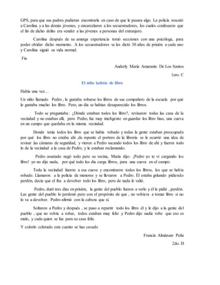 GPS, para que sus padres pudieran encontrarla en caso de que le pasara algo. La policía rescató
a Carolina y a las demás jóvenes, y encarcelaron a los secuestradores, los cuales confesaron que
el fin de dicho delito era vender a las jóvenes a personas del extranjero.
Carolina después de su amarga experiencia tomó secciones con una psicóloga, para
poder olvidar dicho momento. A los secuestradores se les dictó 30 años de prisión a cada uno
y Carolina siguió su vida normal.
Fin
Anderly María Amarante De Los Santos
1ero. C
El niño ladrón de libro
Había una vez…
Un niño llamado Pedro , le gustaba robarse los libros de sus compañero de la escuela por qué
le gustaba mucho los libro. Pero, un día se habían desaparecido los libros.
Todo se preguntaba: ¿Dónde estaban todos los libro?, revisaron todas las casa de la
vecindad y no estaban allí, pero Pedro, fue muy inteligente en guardar los libro hiso, una cueva
en un campo que quedaba en la misma vecindad.
Donde tenía todos los libro que se había robado y todas la gente estaban preocupada
por qué los libro no estaba ahí ,de repente el portero de la librería se le ocurrió una idea de
revisar las cámaras de seguridad, y vieron a Pedro sacando todos los libro de ahí y fueron todo
lo de la vecindad a la casa de Pedro, y le estaban reclamando.
Pedro asustado negó todo pero su vecina, María dijo: ¡Pedro yo te vi cargando los
libro! yo no dije nada, por qué todo los día carga libros, para una cueva en el campo.
Toda la vecindad fueron a esa cueva y encontraron todos los libros, los que se había
robado. Llamaron a la policía de menores y se llevaron a Pedro. Él estaba gritando pidiendo
perdón, decía que el iba a devolver todo los libro, pero de nada le valió.
Pedro, duró tres días en prisión, la gente del pueblo fueron a verlo y él le pidió , perdón.
Las gente del pueblo lo perdonó pero con el propósito de que , no volviera a tomar libro si no
lo va a devolver. Pedro afirmó con la cabeza que sí.
Soltaron a Pedro y después , se puso a repartir todo los libro él y le dijo a la gente del
pueblo , que no volvía a robar, todos estaban muy feliz y Pedro dijo nadie robe que eso es
malo, y cada quien se fue para su casa feliz.
Y colorín colorado este cuento se has cavado
Francia Almánzar Peña
2do. D
 