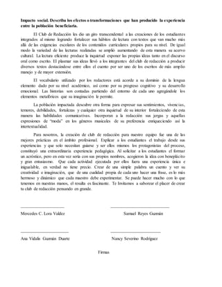 Impacto social. Describa los efectos o transformaciones que han producido la experiencia
entre la población beneficiaria.
El Club de Redacción les dio un giro transcendental a las creaciones de los estudiantes
integrados al mismo logrando fortalecer sus hábitos de lectura con textos que van mucho más
allá de las exigencias escolares de los contenidos curriculares propios para su nivel. De igual
modo la variedad de las lecturas realizadas se amplió aumentando de esta manera su acervo
cultural. La lectura eficiente produce la inquietud exponer las propias ideas tanto en el discurso
oral como escrito. El plasmar sus ideas llevó a los integrantes del club de redacción a producir
diversos textos destacándose entre ellos el cuento por ser uno de los escritos de más amplio
manejo y de mayor extensión.
El vocabulario utilizado por los redactores está acorde a su dominio de la lengua
elemento dado por su nivel académico, así como por su progreso cognitivo y su desarrollo
emocional. Las historias son contadas partiendo del entorno de cada uno agregándole los
elementos metafóricos que su imaginación le permite.
La población impactada descubre otra forma para expresar sus sentimientos, vivencias,
temores, debilidades, fortalezas y cualquier otra inquietud de su interior fortaleciendo de esta
manera las habilidades comunicativas. Incorporan a la redacción sus jergas y aquellas
expresiones de “moda” en los géneros musicales de su preferencia enriqueciendo así la
intertextualidad.
Para nosotros, la creación de club de redacción para nuestro equipo fue una de las
mejores prácticas en el ámbito profesional. Explicar a los estudiantes el trabajo desde sus
experiencias y que solo necesitan guiarse y ser ellos mismos los protagonistas del proceso,
constituyó una extraordinaria experiencia pedagógica. Al solicitar a los estudiantes el formar
un acróstico, pero en esta vez sería con sus propios nombres, acogieron la idea con beneplácito
y gran entusiasmo. Que cada actividad ejecutada por ellos fuera una experiencia única e
inigualable, en verdad no tiene precio. Crear de una simple palabra un cuento y ver su
creatividad e imaginación, que de una cualidad propia de cada uno hacer una frase, es lo más
hermoso y dinámico que cada maestro debe experimentar. Se puede hacer mucho con lo que
tenemos en nuestras manos, el resulta es fascinante. Te Invitamos a saborear el placer de crear
tu club de redacción pensando en grande.
____________________ ___________________________
Mercedes C. Lora Valdez Samuel Reyes Guzmán
______________________ _______________________
Ana Vidalis Guzmán Duarte Nancy Severino Rodríguez
Firmas
 