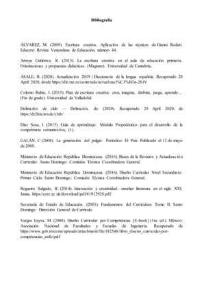 Bibliografía
ÁLVAREZ, M. (2009). Escritura creativa. Aplicación de las técnicas de Gianni Rodari.
Educere: Revista Venezolana de Educación, número 44.
Arroyo Gutiérrez, R. (2015). La escritura creativa en el aula de educación primaria.
Orientaciones y propuestas didácticas. (Magister). Universidad de Cantabria.
ASALE, R. (2020). Actualización 2019 | Diccionario de la lengua española. Recuperado 28
April 2020, desde https://dle.rae.es/contenido/actualizaci%C3%B3n-2019
Colomo Rubio, I. (2015). Plan de escritura creativa: crea, imagina, disfruta, juega, aprende…
(Fin de grado). Universidad de Valladolid.
Definición de club — Definición. de. (2020). Recuperado 29 April 2020, de
https://definicion.de/club/
Díaz Sosa, I. (2015). Guía de aprendizaje. Módulo Propedéutico para el desarrollo de la
competencia comunicativa, (1).
GALÁN, C (2008). La generación del pulgar. Periódico: El País. Publicado el 12 de mayo
de 2008.
Ministerio de Educación República Dominicana. (2016). Bases de la Revisión y Actualización
Curricular. Santo Domingo: Comisión Técnica Coordinadora General.
Ministerio de Educación República Dominicana. (2016). Diseño Curricular Nivel Secundario.
Primer Ciclo. Santo Domingo: Comisión Técnica Coordinadora General.
Regueiro Salgado, B. (2014). Innovación y creatividad: enseñar literatura en el siglo XXI.
Janus, https://core.ac.uk/download/pdf/61912928.pdf.
Secretaría de Estado de Educación. (2001). Fundamentos del Curriculum Tomo II. Santo
Domingo: Dirección General de Currículo.
Vargas Leyva, M. (2008). Diseño Curricular por Competencias [E-book] (1ra. ed.). México:
Asociación Nacional de Facultades y Escuelas de Ingeniería. Recuperado de
https://www.gob.mx/cms/uploads/attachment/file/182548/libro_diseno_curricular-por-
competencias_anfei.pdf
 