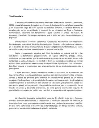 Ubicación de la experiencia en el área académica:
Nivel Secundario
El Diseño Curricular Nivel Secundario (Ministerio de Educación República Dominicana,
2016), enfoca la Educación Secundaria en el tramo de la educación formal al que acceden las
y los estudiantes luego de haber cursado sus estudios primarios. En el Nivel Primario, el
estudiantado ha ido consolidando el dominio de las competencias Ética y Ciudadana,
Comunicativa, Desarrollo del Pensamiento Lógico, Creativo y Crítico, Resolución de
Problemas, Científica y Tecnológica, Ambiental y de la Salud, así como Desarrollo Personal y
Espiritual.
En la Educación Secundaria se continúa el proceso de desarrollo de las Competencias
Fundamentales promovidas desde los Niveles Inicial y Primario. La Secundaria se concentra
en el desarrollo del tercer Nivel de Dominio de estas Competencias Fundamentales, las cuales
se fortalecen para continuar su despliegue a lo largo de toda la vida.
Desde la experiencia formativa del Nivel Secundario se procura que los y las
estudiantes se transformen progresivamente en sujetos reflexivos, críticos, activos,
autónomos y comprometidos con la construcción y desarrollo de una sociedad basada en la
solidaridad, la justicia, la equidad y la libertad. Es decir, una sociedad democrática que persiga
el bien común y que ofrezca oportunidades de desarrollo que dignifiquen a cada ser humano.
Este Nivel prepara al estudiantado para el ejercicio ético de una ciudadanía responsable y
participativa.
El Nivel Secundario fomenta también el interés y la curiosidad del estudiantado. De
igual forma, ofrece espacios y estrategias cognitivas para construir conocimientos, actitudes,
valores y modos de proceder para enfrentar las incertidumbres propias de un mundo
complejo. El enfoque hacia el desarrollo de las Competencias Fundamentales desde cada área
académica prepara al estudiantado para analizar las situaciones y los problemas desde una
perspectiva global, no fragmentada, ofreciéndole herramientas para la comprensión de un
mundo en cambio y desarrollo permanente, así como para la construcción conjunta de
posibilidades de intervención viables para contribuir al mejoramiento de algunas situaciones.
La Educación Secundaria proporciona espacios de relación entre seres humanos
diversos, promueve la solidaridad, la colaboración, la resolución creativa de los conflictos, la
interculturalidad como valor necesario para fomentar una convivencia respetuosa y pacífica.
De esta forma se favorece el desarrollo de la identidad propia en diálogo con otras culturas,
proyectando una identidad cada vez más global y planetaria.
 
