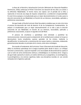 La Base de la Revisión y Actualización Curricular (Ministerio de Educación República
Dominicana, 2016), señala que el Primer Ciclo tiene una duración de tres años y es común a
las diferentes Modalidades. El mismo marca una ruptura con el período de la niñez y
representa el inicio de una etapa de mayores compromisos y sentido de la responsabilidad.
En este Ciclo se prepara al estudiantado para un mejor desenvolvimiento en la vida y para la
elección consciente de una Modalidad, en función de sus intereses, necesidades, aptitudes y
preferencias vocacionales.
De igual modo el Diseño Curricular Nivel Secundario establece que en este ciclo inicia
el proceso de desarrollo del nivel de dominio III de las Competencias Fundamentales. Se
prepara al estudiantado para un mejor desenvolvimiento en la vida y para la elección
consciente de una Modalidad, en función de sus intereses, necesidades, aptitudes y
preferencias vocacionales, al pasar al segundo ciclo del Nivel.
El proceso de enseñanza y aprendizaje está orientado a posibilitar las
reestructuraciones necesarias para la comprensión de la realidad social y natural en la que se
desenvuelven los/as estudiantes, quienes aprenden de los errores, mediante la
decodificación, la construcción y reconstrucción de nuevas teorías y soluciones, elaborando
generalizaciones basadas en principios de la ciencia, entre otras estrategias.
De acuerdo al Fundamento del Curriculum Tomo II (Secretaría de Estado de Educación,
2001) la enseñanza aprendizaje de la Lengua Española parte desde la base a un enfoque
funcional y comunicativo, capaz de responder a las necesidades de desarrollo de los sujetos el
cual se nutre de varias orientaciones teóricas y metodológicas en enseñanza de la lengua y
de igual modo aprovecha la teoría y el análisis del discurso, la pragmática, la sociolingüística,
la psicolingüística y las ciencias cognitivas; todas esas disciplinas reunidas en una versión
remozada de la lingüística aplicada
 
