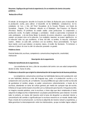 Resumen. Explique de qué trata la experiencia. En un máximo de ciento cincuenta
palabras.
Redacción al final
El artículo de investigación describe la Creación de Clubes de Redacción para el desarrollo de
la producción escrita, para cultivar el desarrollo de las habilidades comunicativas de los
estudiantes de 1ero. y 2do. del Nivel Secundario de la Escuela Primaria con Grado de
Secundaria Eugenio Cruz Almánzar ubicada en el Municipio San Francisco de Macorís
(Provincia Duarte). El problema de estudio analiza cómo perfeccionar la comprensión y
producción escrita. Se empleó estrategias y actividades donde se aprovechan el potencial de
cada participante y de esta forma llamar la atención de actores educativos a que reflexionen y
asuman sus propios retos en la redacción. Los resultados muestran un avance significativo en
la redacción tanto así, que escribieron, el lema del club, su nombre, la mascota, redactaron
cuentos , himnos en cada club, acrósticos con sus nombres, frases personalizadas. Se logró
hacer mucho con lo que teníamos en nuestras manos, el resulto fue fascinante. Te invitamos a
saborear el placer de crear tu club de redacción pensando en grande.
Palabras claves
Club de Redacción, escritura, competencia comunicativa,imaginación, creatividad,
motivación
Descripción de la experiencia
Población beneficiaria de la experiencia.
Los estudiantes de 1ero y 2do de secundaria del centro con una edad comprendida
desde 12 años hasta 15 años.
Problemas o situación que originóla sistematización de la experiencia de buenas prácticas.
La competencia comunicativa constituye las habilidades básicas de la producción oral
es una habilidad, destreza o arte del lenguaje que, junto a la producción escrita y a la
comprensión oral y escrita, de un hablante. Cassany(1998)cree que saber escribir va más allá
de garabatear el nombre propio, es poder comunicarse coherentemente a través de la
escritura, abordando un tema de cultura general, por medio de cualquier tipo de escrito.
Enfatiza en lo que siente eljoven alescribir y en su motivación para hacerlo. Si legustaescribir,
se imagina creando palabras, ama la escritura, o tiene algo que decir empleando el texto;
adquirirá el código escrito e implementará sus propios procedimientos para redactar. Si siente
todo lo contario, en manos del maestro está la tarea de despertar su voluntad interior y
concientizarlo del sentido o significado que la escritura revestirá en un mundo donde todo
fluye a través de la comunicación. La misma es adquirida de manera natural y espontánea, y
debe garantizar la intercomprensión entre los interlocutores, ya que no todos logran adquirir
 