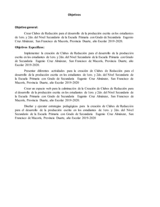 Objetivos
Objetivo general:
Crear Clubes de Redacción para el desarrollo de la producción escrita en los estudiantes
de 1ero. y 2do. del Nivel Secundario de la Escuela Primaria con Grado de Secundaria Eugenio
Cruz Almánzar, San Francisco de Macorís, Provincia Duarte, año Escolar 2019-2020.
Objetivos Específicos:
Implementar la creación de Clubes de Redacción para el desarrollo de la producción
escrita en los estudiantes de 1ero. y 2do. del Nivel Secundario de la Escuela Primaria con Grado
de Secundaria Eugenio Cruz Almánzar, San Francisco de Macorís, Provincia Duarte, año
Escolar 2019-2020.
Presentar diferentes actividades para la creación de Clubes de Redacción para el
desarrollo de la producción escrita en los estudiantes de 1ero. y 2do. del Nivel Secundario de
la Escuela Primaria con Grado de Secundaria Eugenio Cruz Almánzar, San Francisco de
Macorís, Provincia Duarte, año Escolar 2019-2020
Crear un espacio web para la culminación de la Creación de Clubes de Redacción para
el desarrollo de la producción escrita en los estudiantes de 1ero. y 2do. del Nivel Secundario de
la Escuela Primaria con Grado de Secundaria Eugenio Cruz Almánzar, San Francisco de
Macorís, Provincia Duarte, año Escolar 2019-2020.
Diseñar y ejecutar estrategias pedagógicas para la creación de Clubes de Redacción
para el desarrollo de la producción escrita en los estudiantes de 1ero. y 2do. del Nivel
Secundario de la Escuela Primaria con Grado de Secundaria Eugenio Cruz Almánzar, San
Francisco de Macorís, Provincia Duarte, año Escolar 2019-2020
 