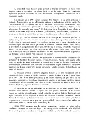 La creatividad en las clases de lengua española y literatura comenzaron en países como
Estados Unidos a generalizar los talleres literarios en las aulas, donde los estudiantes
expresaban por medio del escrito sus ideas, desarrollando la competencia comunicativa en la
producción escrita.
Sin embargo, ya en 2001, Delmiro advierte: “Nos hallamos en una época en la que el
horizonte de expectativas de los adolescentes aleja de sí cada día más al texto escrito. Su
comportamiento se corresponde con el de auténticos ‘depredadores audiovisuales’ que
consumen usos comunicativos provenientes. de la televisión, de la publicidad, del cómic, de los
videojuegos, del ordenador y de Internet”. Es decir, como decía al principio de este trabajo, la
realidad de un mundo digitalizado se impone y, si queremos, verdaderamente, desarrollar la
competencia literaria y la creatividad en nuestros estudiantes, no podemos obviarlo.
Por lo que, reafirmar los conocimientos de escritura que los estudiantes ya traen, se
incita a trabajar cerca de otras personas con intereses comunes, lo que permiten aprender de los
demás, a situarse en un contexto que les personifique a sentirse más incitados e inspirados y sus
esfuerzos logran tener más sentido que cuando lo realizaban en forma aislada. En tal sentido
es importante el acompañamiento del docente. Debido que es esencial, sobre todo, porque son
jóvenes; muchas personas cuyo primer acercamiento a la escritura creativa se da a través de un
club de redacción, en todo momento se inclinaran de lleno a la creación literaria, adquiriendo
una formación que les permite vivir su pasión por redactar.
Algunos autores como Álvarez (2007) relacionan la escritura creativa con elaboración
de textos y la habilidad de contar cuentos, leyenda, tradiciones. Resulta tanto cuesta arriba
poner por escrito las ideas, sentimientos o pensamientos y crear un discurso congruente y
adecuadamente cohesionado. Para solucionar tal inconveniente surgen las inventivas de escribir
creativamente la cual se convierte en una herramienta para la enseñanza de la redacción de
textos y la literatura.
La redacción creativa se enmarca el género literario y por tanto se relaciona con la
narrativa, el teatro, el teatro, la poesía, el ensayo, el cuento, el guion, la novela y otros textos
de su tipo. Dista de los textos periodístico y de aquellos técnicos; de igual modo de los
académicos y normativos. Se pretende pensamientos creativos, o sea, alternar iniciativas e ideas
en la creación. Por tales razones para potenciar en los estudiantes su poder de invención y
destreza al redactar, se precisa fomentar su creatividad.
El marco de las nuevas tecnologías se ha convertido en un nuevo espacio para el
desarrollo de la redacción creativa. Lo digital atrae a los jóvenes estudiantes de las escuelas
porque son parte de la transformación social, y además son nativos digitales. Las tecnologías
llegan con formas nuevas de pensar, la manera de interpretar el universo circundante, nuevas
formas de relacionarse y de comunicar ideas. En este nuevo espacio la escritura y la lectura
permanecen en el ambiente social y escolar, pero en múltiples soportes que se han unido a los
tradicionales y con ello nuevos modos de escribir y leer.
Galán (2008) comenta, que las nuevas generaciones ejercitan su dedo pulgar
escribiendo mensajes de texto que llegan a su correspondiente destinatario a la velocidad
de la luz, lo que les acostumbra a la respuesta inmediata y a la disponibilidad constante.
 