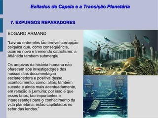 Exilados de Capela e a Transição PlanetáriaExilados de Capela e a Transição Planetária
7. EXPURGOS REPARADORES7. EXPURGOS REPARADORES
EDGARD ARMAND
"Lavrou entre eles tão terrível corrupcão̧
psíquica que, como consequencia,̈ ̂
ocorreu novo e tremendo cataclismo: a
Atlantida também submergiu.̂
Os arquivos da história humana não
oferecem aos investigadores dos
nossos dias documentacão̧
esclarecedora e positiva desse
acontecimento, como, aliás, também
sucede e ainda mais acentuadamente,
em relacão à Lemúria; por isso é quȩ
esses fatos, tão importantes e
interessantes para o conhecimento da
vida planetária, estão capitulados no
setor das lendas.”
 