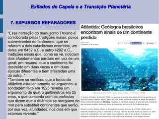 Exilados de Capela e a Transição PlanetáriaExilados de Capela e a Transição Planetária
7. EXPURGOS REPARADORES7. EXPURGOS REPARADORES
"Essa narracão do manuscrito Troiano ȩ́
corroborada pelas tradicões maias, povoş
sobreviventes do fenomeno, que sê
referem a dois cataclismos ocorridos, um
deles em 8452 a.C. e outro 4292 a.C.,
tradicões essas que, como se ve, noticiam̧ ̂
dois afundamentos parciais em vez de um,
geral; em resumo: que o continente foi
destruído em duas vezes e em duas
épocas diferentes e bem afastadas uma
da outra. "
"Também se verificou que o fundo do
Atlantico está lentamente se erguendo: â
sondagem feita em 1923 revelou um
erguimento de quatro quilometros em 25̂
anos, o que concorda com as profecias
que dizem que a Atlantida se reerguerá dô
mar para substituir continentes que serão,
por sua vez, afundados, nos dias em que
estamos vivendo."
 