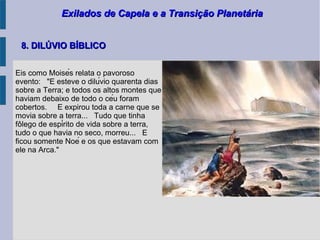 Exilados de Capela e a Transição PlanetáriaExilados de Capela e a Transição Planetária
8. DILÚVIO BÍBLICO8. DILÚVIO BÍBLICO
Eis como Moisés relata o pavoroso
evento: "E esteve o dilúvio quarenta dias
sobre a Terra; e todos os altos montes que
haviam debaixo de todo o céu foram
cobertos. E expirou toda a carne que se
movia sobre a terra... Tudo que tinha
folego de espírito de vida sobre a terra,̂
tudo o que havia no seco, morreu... E
ficou somente Noé e os que estavam com
ele na Arca."
 
