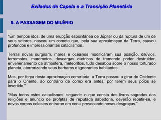 Exilados de Capela e a Transição PlanetáriaExilados de Capela e a Transição Planetária
9. A PASSAGEM DO MILÊNIO9. A PASSAGEM DO MILÊNIO
"Em tempos idos, de uma erupcão espontanea de Júpiter ou da ruptura de um dȩ ̂
seus setores, nasceu um cometa que, pela sua aproximacão da Terra, causou̧
profundos e impressionantes cataclismos.
Terras novas surgiram, mares e oceanos modificaram sua posicão, dilúvios,̧
terremotos, maremotos, descargas elétricas de tremendo poder destruidor,
envenenamento da atmosfera, meteoritos, tudo desabou sobre o nosso torturado
planeta, aterrorizando seus bárbaros e ignorantes habitantes.
Mas, por forca desta aproximacão cometária, a Terra passou a girar do Ocidentȩ ̧
para o Oriente, ao contrário de como era antes, por terem seus pólos se
invertido."
"Mas todos estes cataclismos, segundo o que consta dos livros sagrados das
religiões e anúncio de profetas de reputada sabedoria, deverão repetir-se, e
novos corpos celestes entrarão em cena provocando novas desgracas.”̧
 