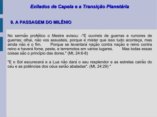 Exilados de Capela e a Transição PlanetáriaExilados de Capela e a Transição Planetária
9. A PASSAGEM DO MILÊNIO9. A PASSAGEM DO MILÊNIO
No sermão profético o Mestre avisou: -"E ouvireis de guerras e rumores de
guerras; olhai, não vos assusteis, porque é mister que isso tudo aconteca, maş
ainda não é o fim. Porque se levantará nacão contra nacão e reino contra̧ ̧
reino e haverá fome, peste, e terremotos em vários lugares. Mas todas essas
coisas são o princípio das dores." (Mt, 24:6-8)
"E o Sol escurecerá e a Lua não dará o seu resplendor e as estrelas cairão do
céu e as potencias dos céus serão abaladas". (Mt, 24:29) "̂
 